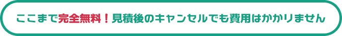 ここまで完全無料！見積後のキャンセルでも費用はかかりません