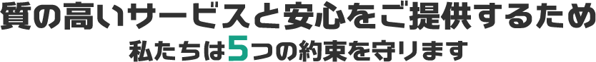 質の高いサービスと安心をご提供するため 私たちは5つの約束を守ります